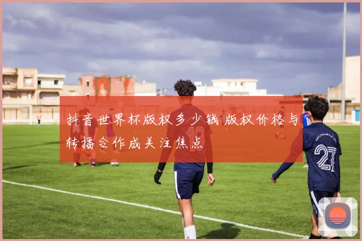 抖音世界杯版权多少钱 版权价格与转播合作成关注焦点