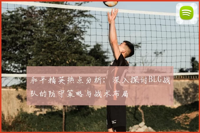 和平精英热点分析:深入探讨BLG战队的防守策略与战术布局