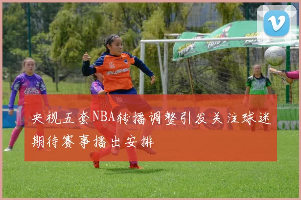 央视五套NBA转播调整引发关注球迷期待赛事播出安排