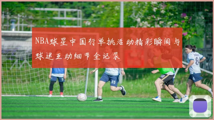 NBA球星中国行单挑活动精彩瞬间与球迷互动细节全记录