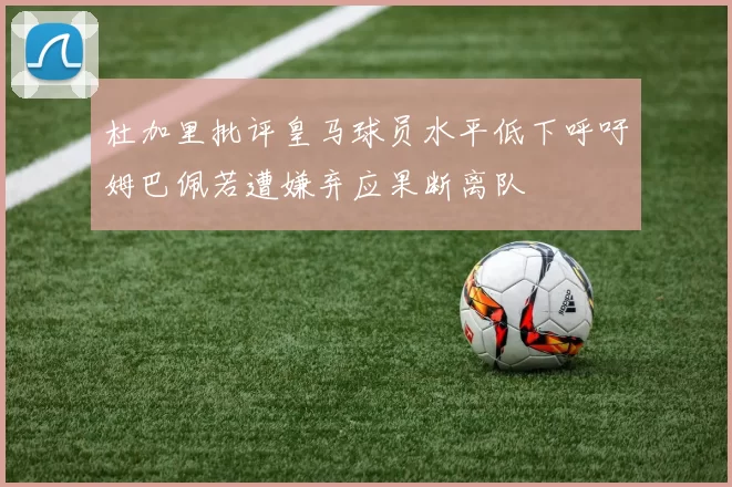杜加里批评皇马球员水平低下呼吁姆巴佩若遭嫌弃应果断离队