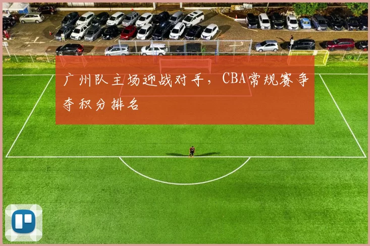 广州队主场迎战对手，CBA常规赛争夺积分排名