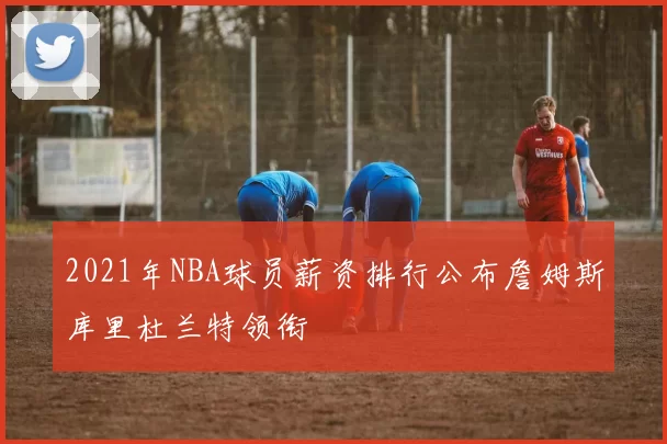 2021年NBA球员薪资排行公布詹姆斯库里杜兰特领衔