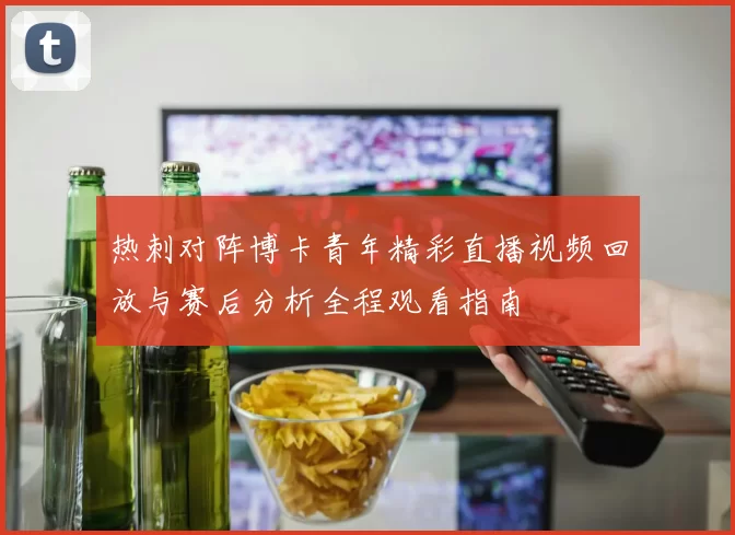 热刺对阵博卡青年精彩直播视频回放与赛后分析全程观看指南