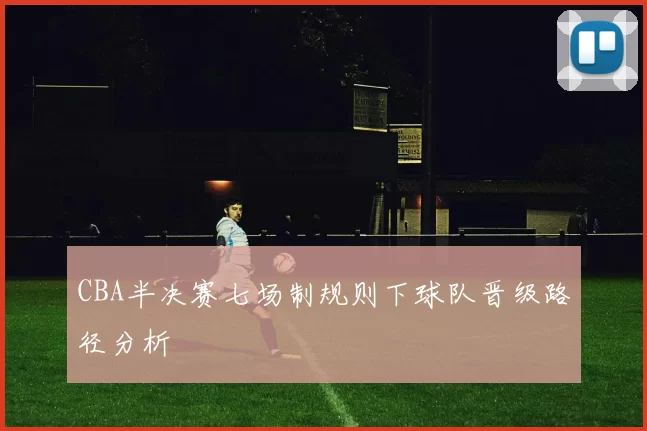 CBA半决赛七场制规则下球队晋级路径分析