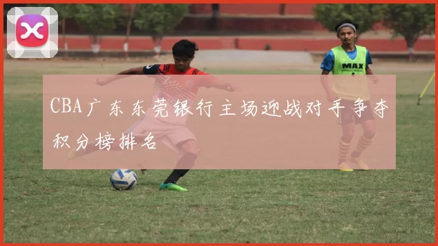 CBA广东东莞银行主场迎战对手争夺积分榜排名