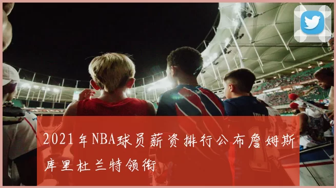 2021年NBA球员薪资排行公布詹姆斯库里杜兰特领衔