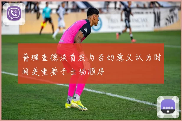 普理查德谈首发与否的意义认为时间更重要于出场顺序