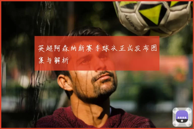 英超阿森纳新赛季球衣正式发布图集与解析