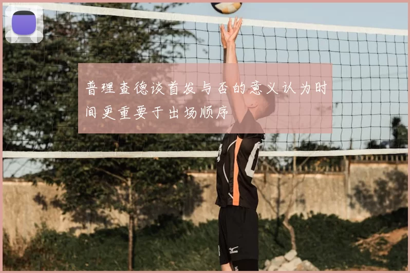 普理查德谈首发与否的意义认为时间更重要于出场顺序