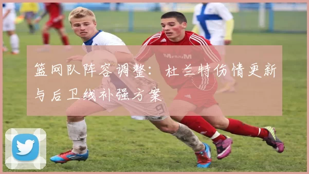 篮网队阵容调整:杜兰特伤情更新与后卫线补强方案