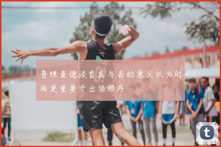 普理查德谈首发与否的意义认为时间更重要于出场顺序