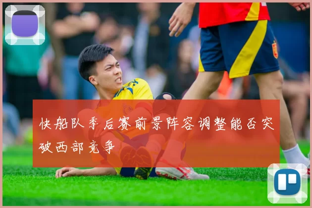 快船队季后赛前景阵容调整能否突破西部竞争