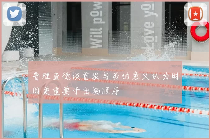 普理查德谈首发与否的意义认为时间更重要于出场顺序