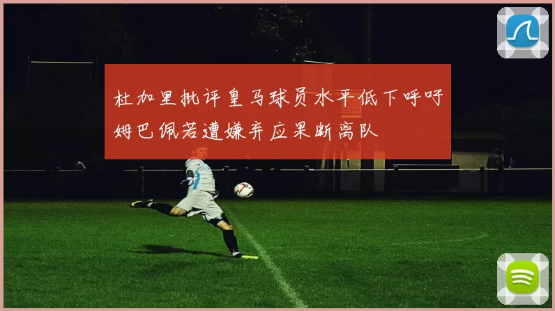 杜加里批评皇马球员水平低下呼吁姆巴佩若遭嫌弃应果断离队