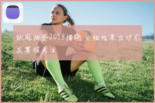 欧冠抽签2018揭晓 分组结果出炉引发赛程关注