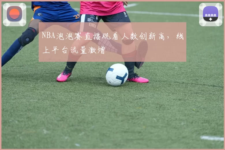 NBA泡泡赛直播观看人数创新高，线上平台流量激增