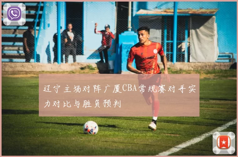 辽宁主场对阵广厦CBA常规赛对手实力对比与胜负预判