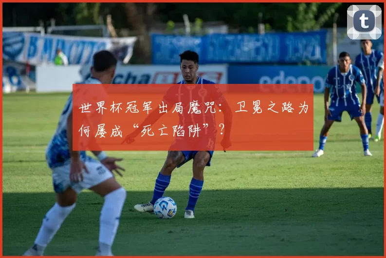 世界杯冠军出局魔咒：卫冕之路为何屡成“死亡陷阱”？