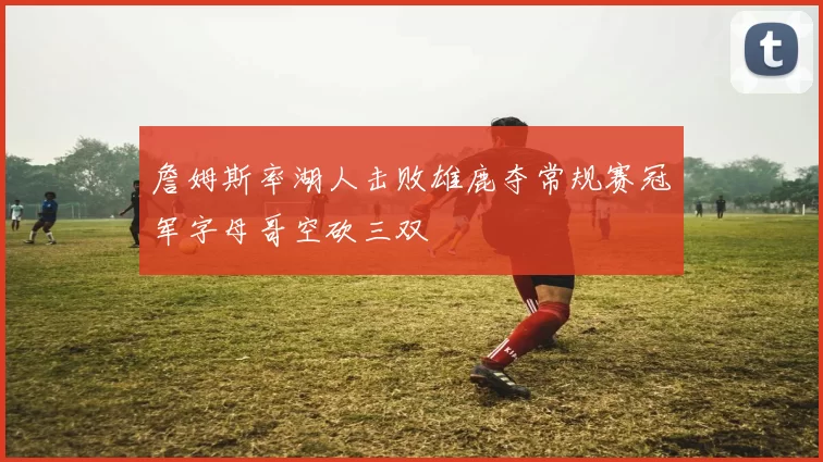 詹姆斯率湖人击败雄鹿夺常规赛冠军字母哥空砍三双