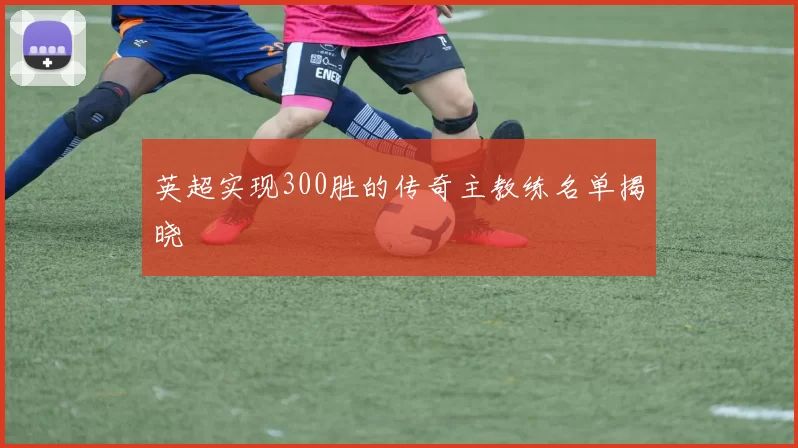 英超实现300胜的传奇主教练名单揭晓