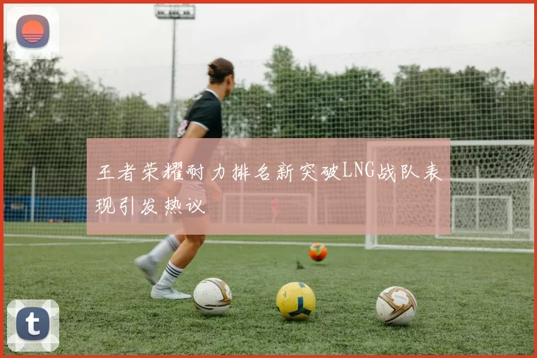 王者荣耀耐力排名新突破LNG战队表现引发热议