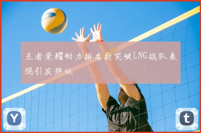 王者荣耀耐力排名新突破LNG战队表现引发热议