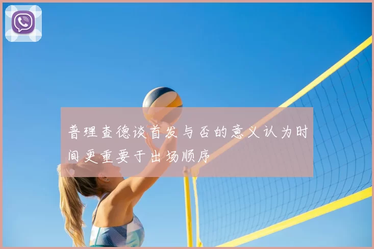普理查德谈首发与否的意义认为时间更重要于出场顺序