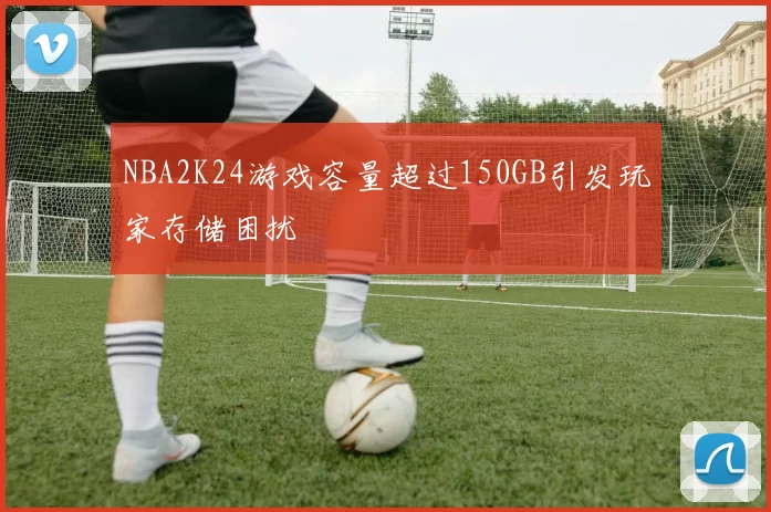 NBA2K24游戏容量超过150GB引发玩家存储困扰