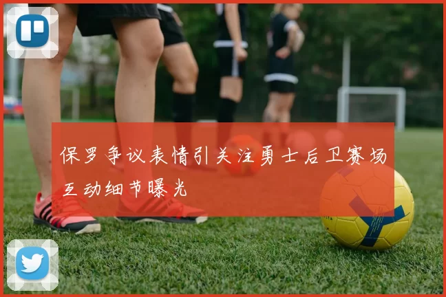 保罗争议表情引关注勇士后卫赛场互动细节曝光