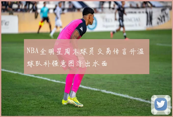 NBA全明星周末球员交易传言升温 球队补强意图浮出水面