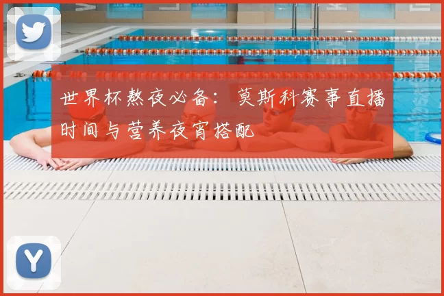 世界杯熬夜必备：莫斯科赛事直播时间与营养夜宵搭配