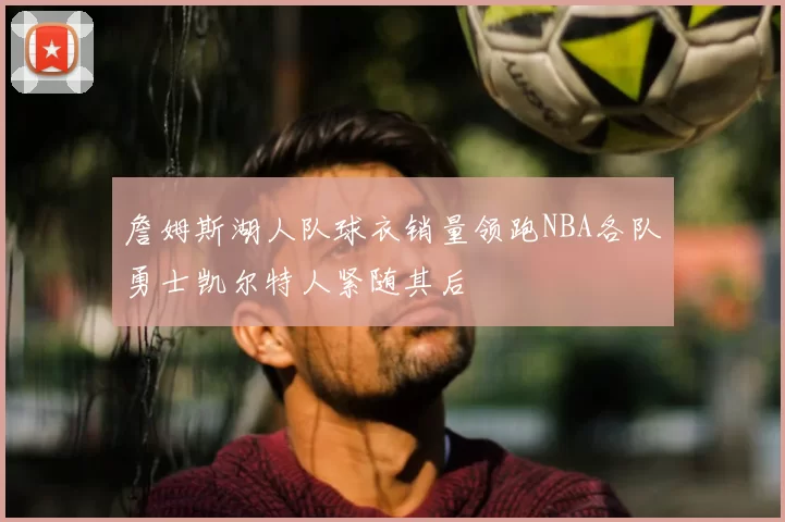 詹姆斯湖人队球衣销量领跑NBA各队勇士凯尔特人紧随其后
