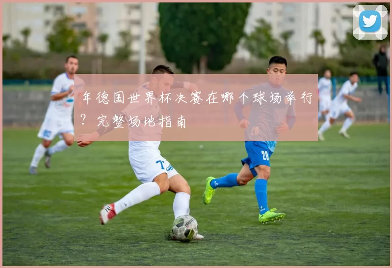 年德国世界杯决赛在哪个球场举行?完整场地指南