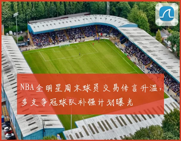 NBA全明星周末球员交易传言升温,多支争冠球队补强计划曝光