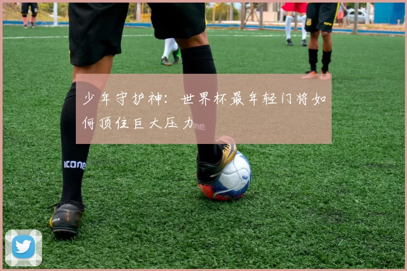 少年守护神:世界杯最年轻门将如何顶住巨大压力