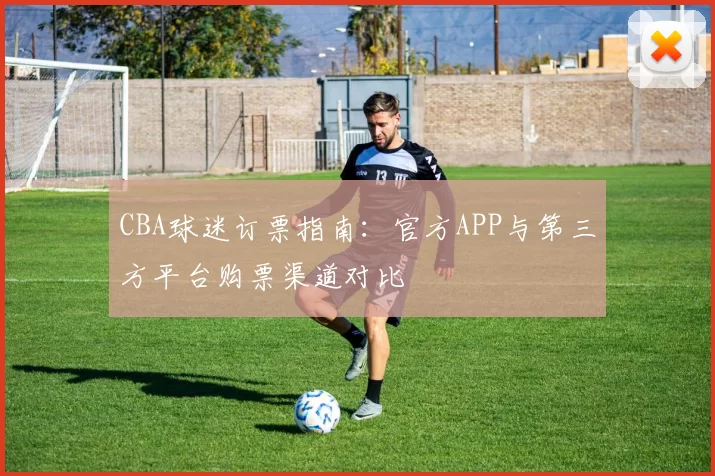 CBA球迷订票指南:官方APP与第三方平台购票渠道对比
