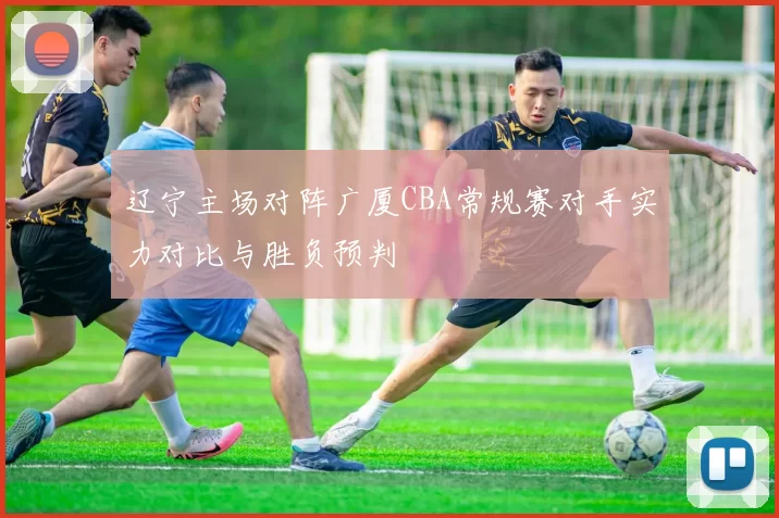 辽宁主场对阵广厦CBA常规赛对手实力对比与胜负预判