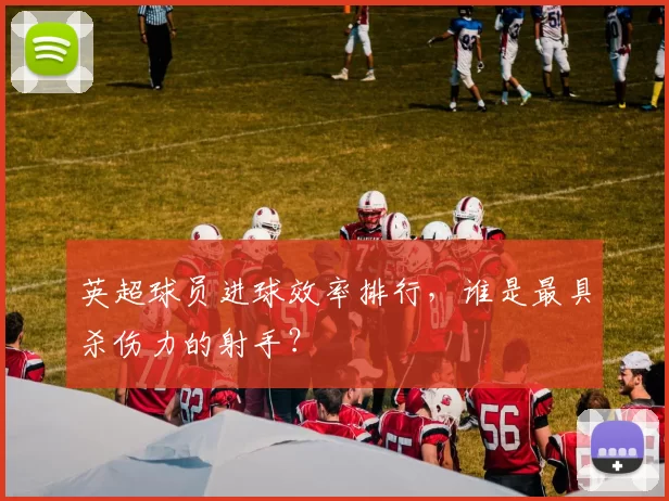 英超球员进球效率排行，谁是最具杀伤力的射手？