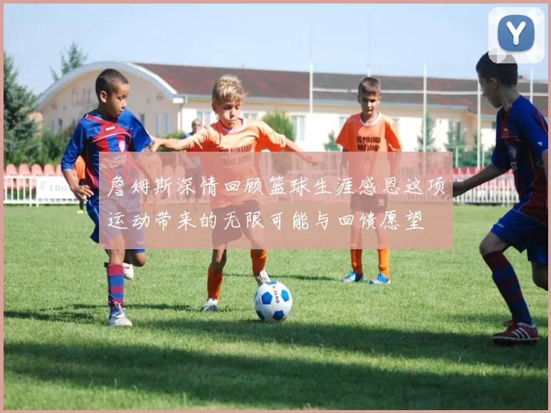 詹姆斯深情回顾篮球生涯感恩这项运动带来的无限可能与回馈愿望