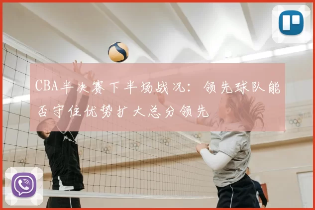 CBA半决赛下半场战况:领先球队能否守住优势扩大总分领先