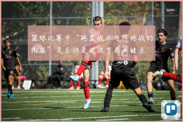 篮球比赛中“跑轰战术与阵地战的衔接”是否仍是进攻节奏关键点