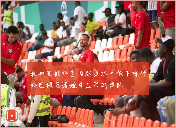 杜加里批评皇马球员水平低下呼吁姆巴佩若遭嫌弃应果断离队