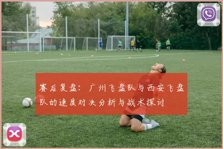 赛后复盘：广州飞盘队与西安飞盘队的速度对决分析与战术探讨