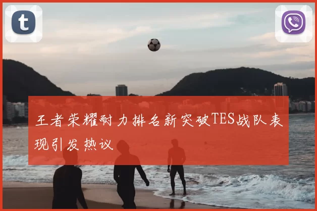 王者荣耀耐力排名新突破TES战队表现引发热议