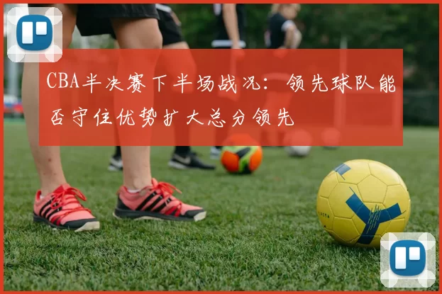 CBA半决赛下半场战况：领先球队能否守住优势扩大总分领先