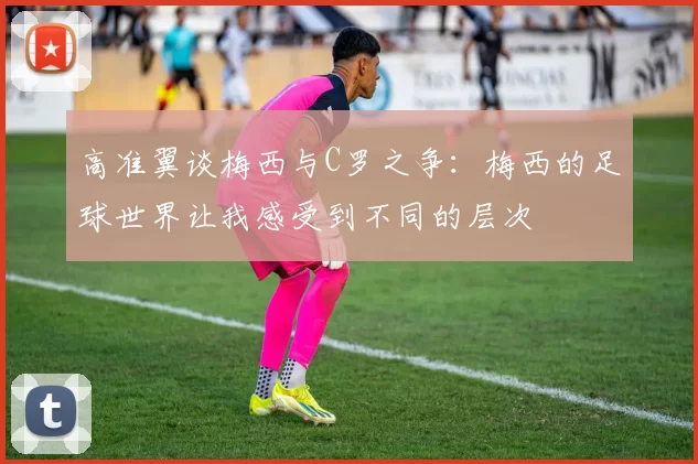 高准翼谈梅西与C罗之争:梅西的足球世界让我感受到不同的层次
