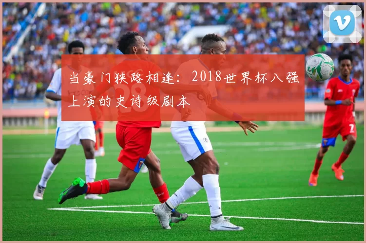 当豪门狭路相逢:2018世界杯八强上演的史诗级剧本