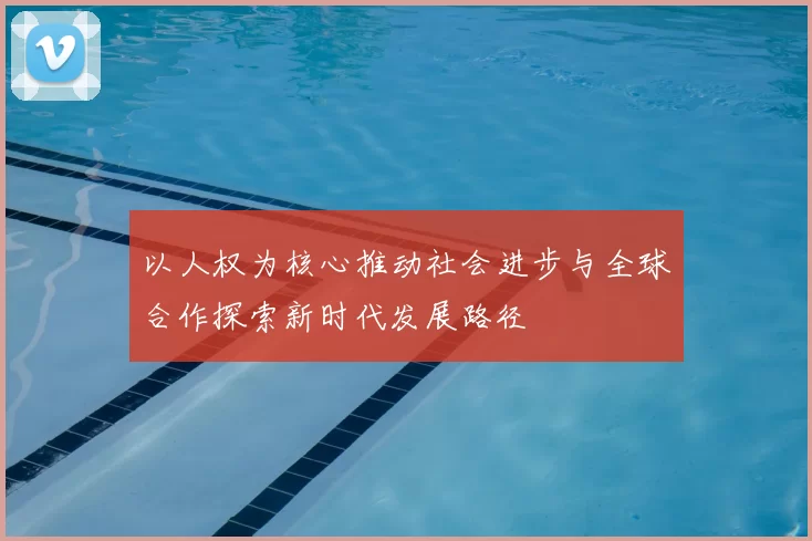以人权为核心推动社会进步与全球合作探索新时代发展路径