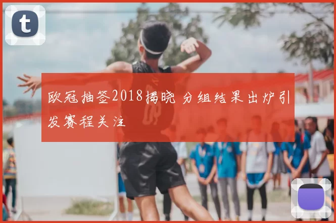 欧冠抽签2018揭晓 分组结果出炉引发赛程关注